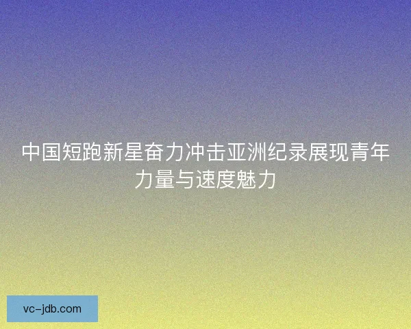 中国短跑新星奋力冲击亚洲纪录展现青年力量与速度魅力