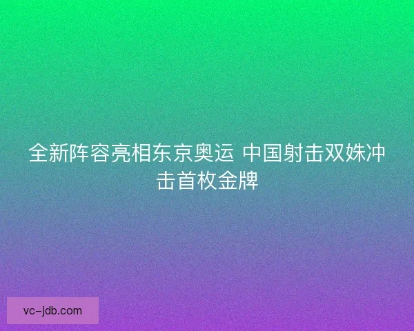 全新阵容亮相东京奥运 中国射击双姝冲击首枚金牌 全新阵容亮相东京奥运 中国射击双姝冲击首枚金牌