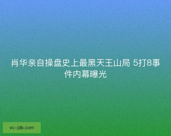 肖华亲自操盘史上最黑天王山局 5打8事件内幕曝光 肖华亲自操盘史上最黑天王山局 5打8事件内幕曝光