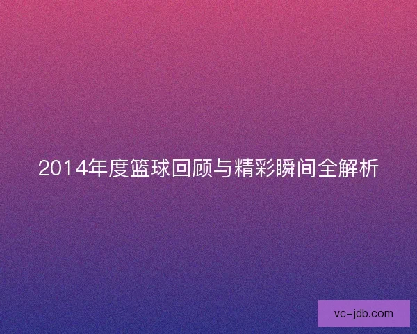 2014年度篮球回顾与精彩瞬间全解析 2014年度篮球回顾与精彩瞬间全解析