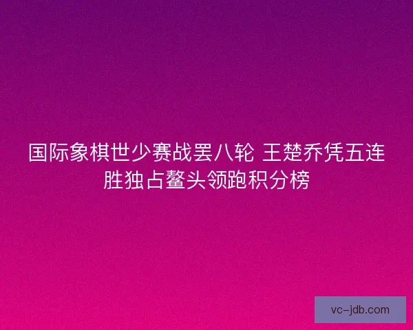 国际象棋世少赛战罢八轮 王楚乔凭五连胜独占鳌头领跑积分榜