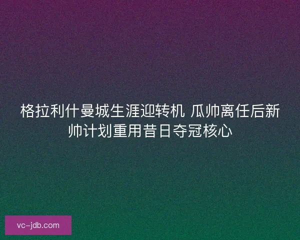 格拉利什曼城生涯迎转机 瓜帅离任后新帅计划重用昔日夺冠核心 格拉利什曼城生涯迎转机 瓜帅离任后新帅计划重用昔日夺冠核心