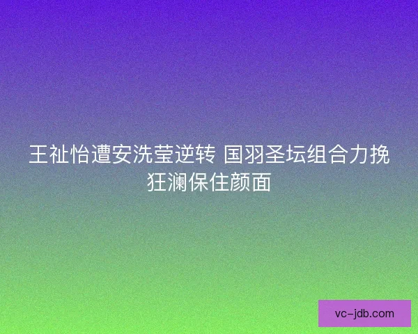 王祉怡遭安洗莹逆转 国羽圣坛组合力挽狂澜保住颜面