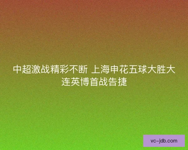 中超激战精彩不断 上海申花五球大胜大连英博首战告捷