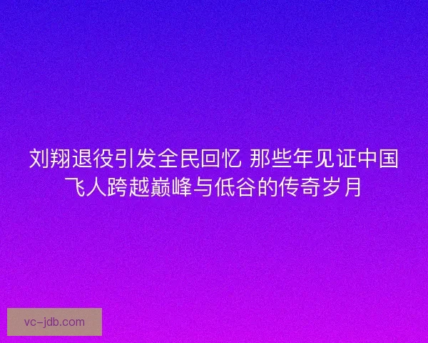 刘翔退役引发全民回忆 那些年见证中国飞人跨越巅峰与低谷的传奇岁月