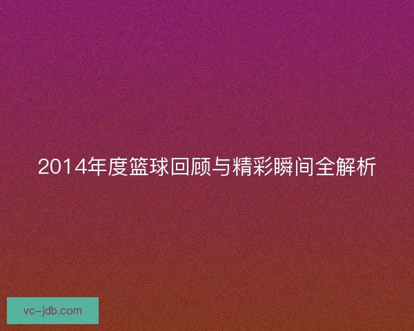 2014年度篮球回顾与精彩瞬间全解析 2014年度篮球回顾与精彩瞬间全解析