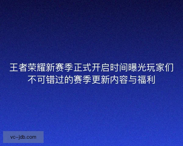 王者荣耀新赛季正式开启时间曝光玩家们不可错过的赛季更新内容与福利