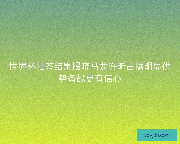 世界杯抽签结果揭晓马龙许昕占据明显优势备战更有信心 世界杯抽签结果揭晓马龙许昕占据明显优势备战更有信心