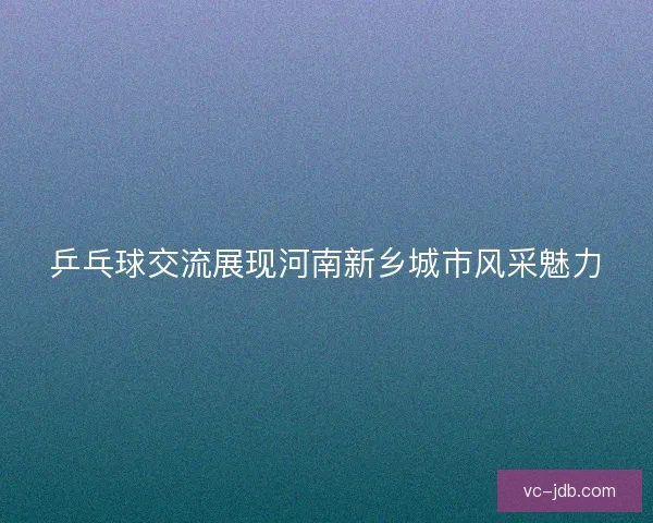 乒乓球交流展现河南新乡城市风采魅力 乒乓球交流展现河南新乡城市风采魅力