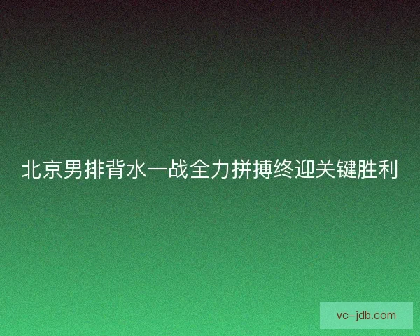 北京男排背水一战全力拼搏终迎关键胜利 北京男排背水一战全力拼搏终迎关键胜利